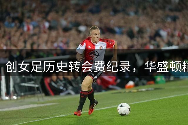创女足历史转会费纪录，华盛顿精神以约200万美元签下卢万加