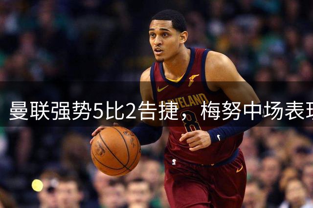 曼联强势5比2告捷，梅努中场表现惊艳