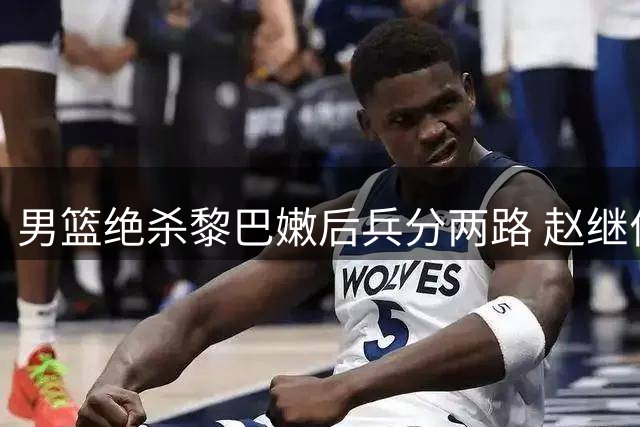 男篮绝杀黎巴嫩后兵分两路 赵继伟杨瀚森因特殊原因离队